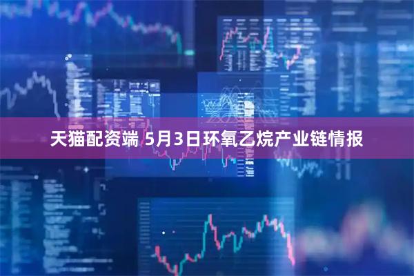 天猫配资端 5月3日环氧乙烷产业链情报